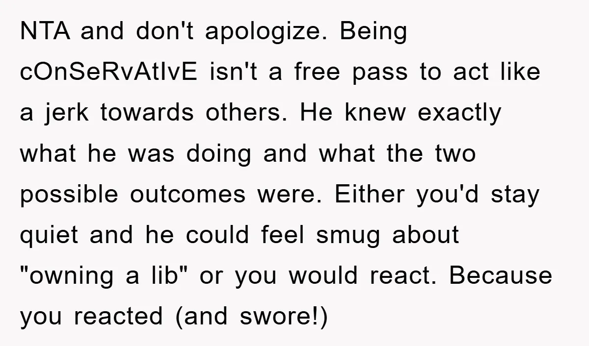 NTA and don't apologize. Being cOnSeRvAtIvE isn't a free pass to act like a jerk towards others. He knew exactly what he was doing and what the two possible outcomes...
