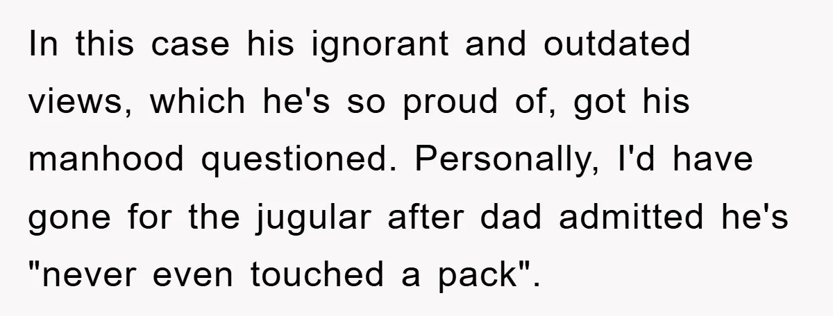 In this case his ignorant and outdated views, which he's so proud of, got his manhood questioned. Personally, I'd have gone for the jugular after dad admitted he's "never even...