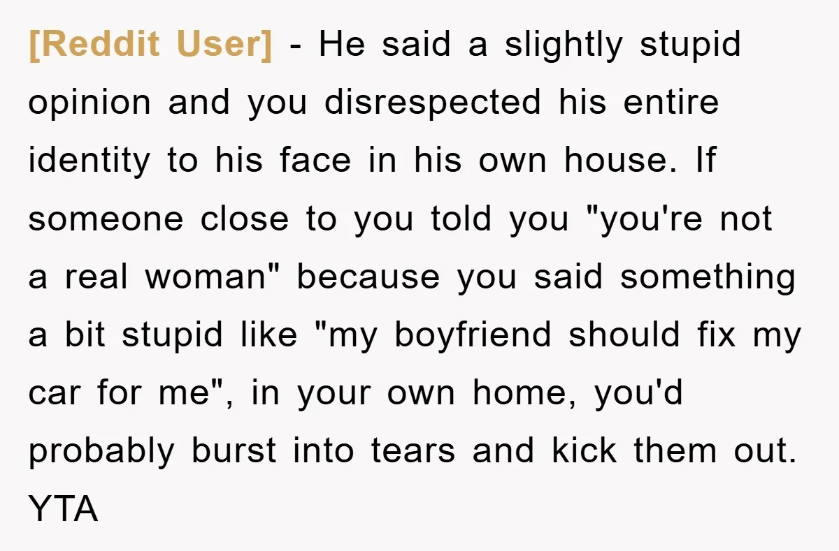 [Reddit User] − He said a slightly stupid opinion and you disrespected his entire identity to his face in his own house. If someone close to you told you "you're...