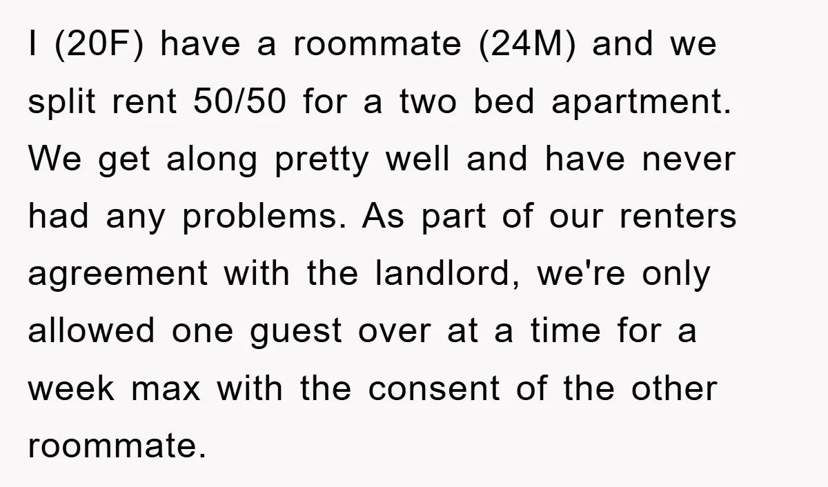 I (20F) have a roommate (24M) and we split rent 50/50 for a two bed apartment. We get along pretty well and have never had any problems. As part of...