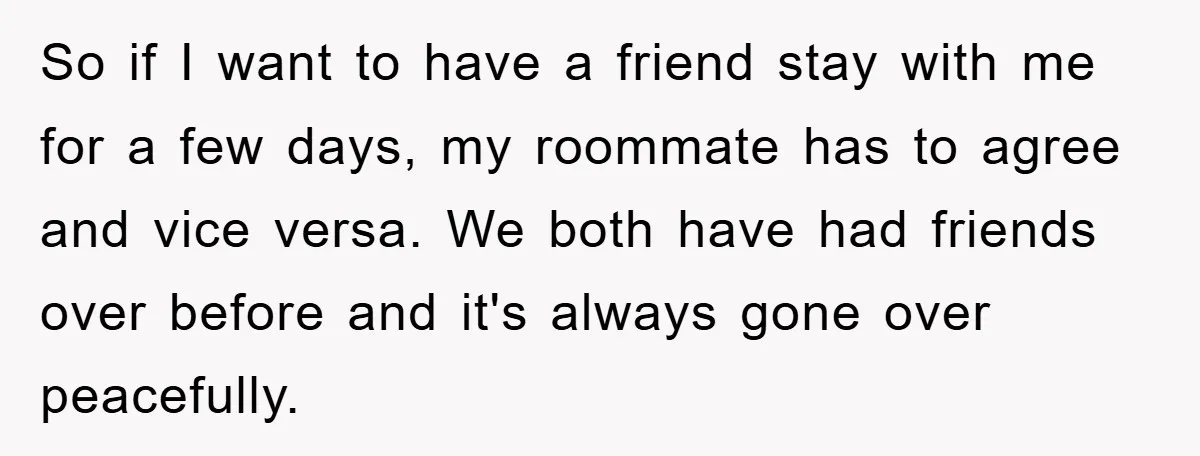 So if I want to have a friend stay with me for a few days, my roommate has to agree and vice versa. We both have had friends over before...