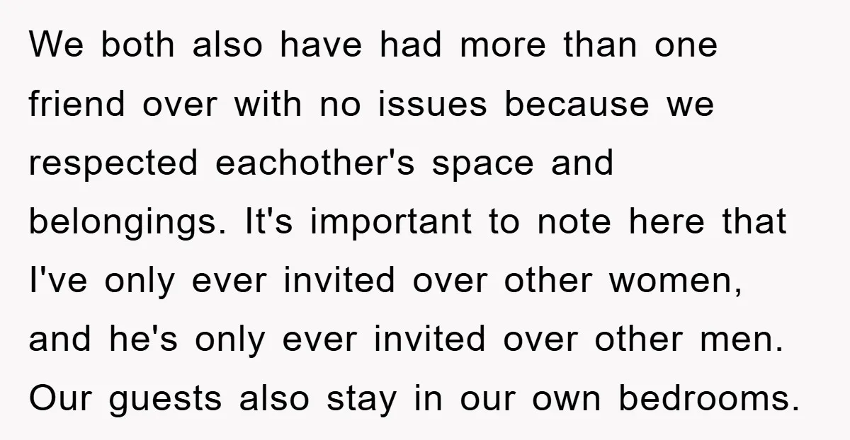 We both also have had more than one friend over with no issues because we respected eachother's space and belongings. It's important to note here that I've only ever invited...