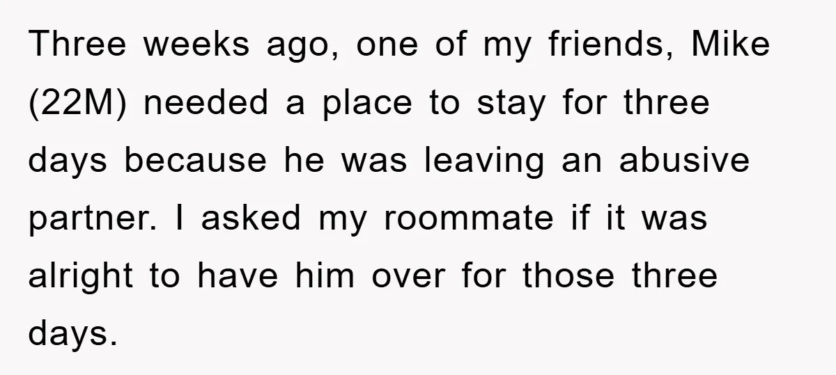 Three weeks ago, one of my friends, Mike (22M) needed a place to stay for three days because he was leaving an abusive partner. I asked my roommate if it...