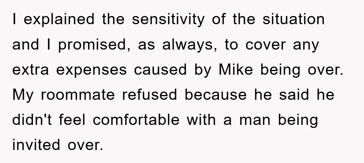 I explained the sensitivity of the situation and I promised, as always, to cover any extra expenses caused by Mike being over. My roommate refused because he said he didn't...