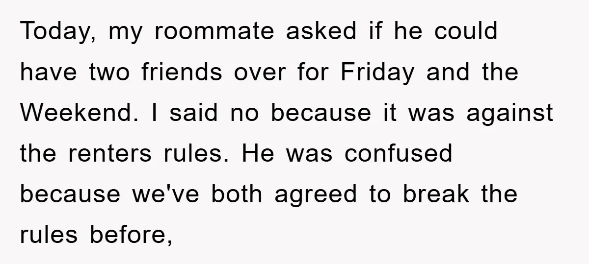 Today, my roommate asked if he could have two friends over for Friday and the Weekend. I said no because it was against the renters rules. He was confused because...