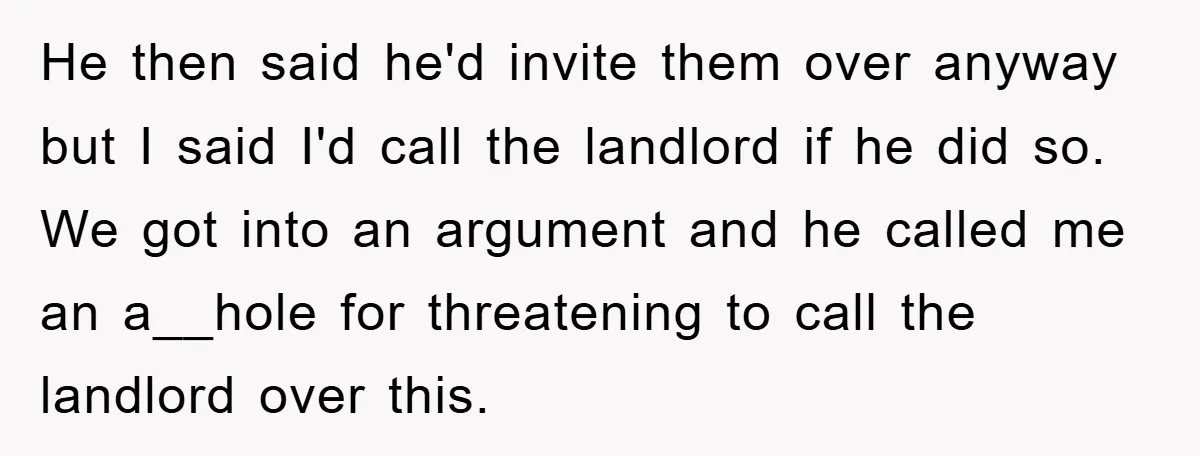 He then said he'd invite them over anyway but I said I'd call the landlord if he did so. We got into an argument and he called me an a__hole...