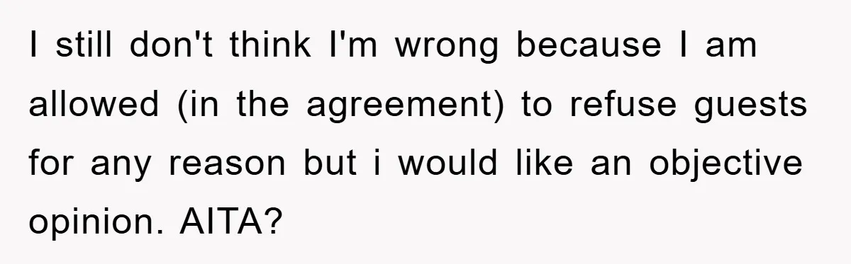 I still don't think I'm wrong because I am allowed (in the agreement) to refuse guests for any reason but i would like an objective opinion. AITA?