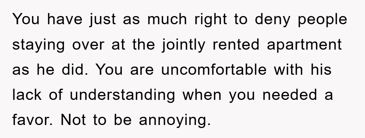 You have just as much right to deny people staying over at the jointly rented apartment as he did. You are uncomfortable with his lack of understanding when you needed...