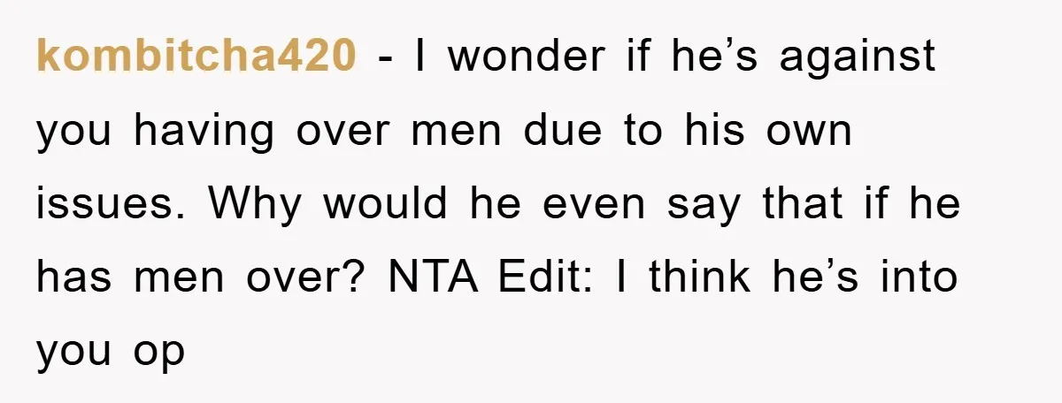 kombitcha420 − I wonder if he’s against you having over men due to his own issues. Why would he even say that if he has men over? NTA Edit: I...