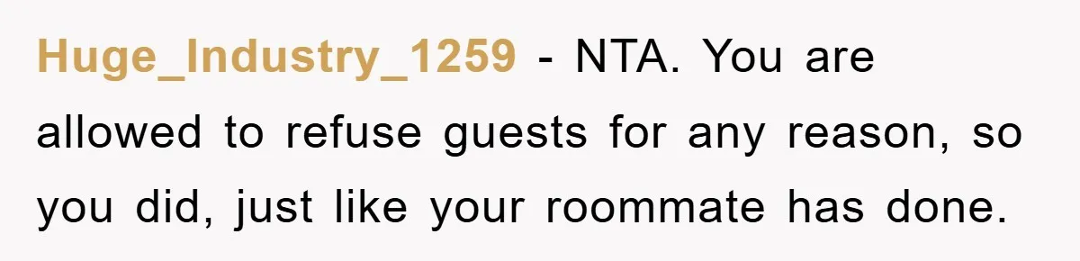 Huge_Industry_1259 − NTA. You are allowed to refuse guests for any reason, so you did, just like your roommate has done.