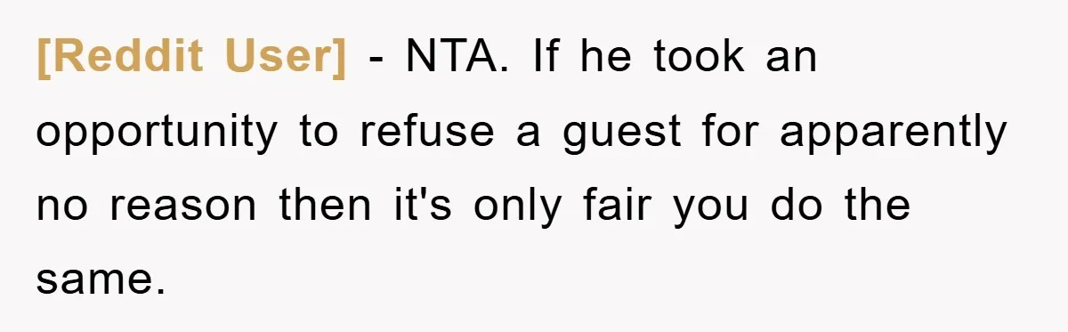 [Reddit User] − NTA. If he took an opportunity to refuse a guest for apparently no reason then it's only fair you do the same.