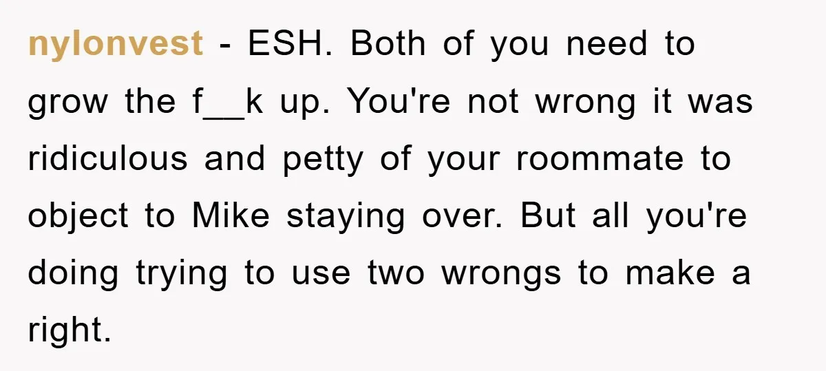 nylonvest − ESH. Both of you need to grow the f__k up. You're not wrong it was ridiculous and petty of your roommate to object to Mike staying over. But...