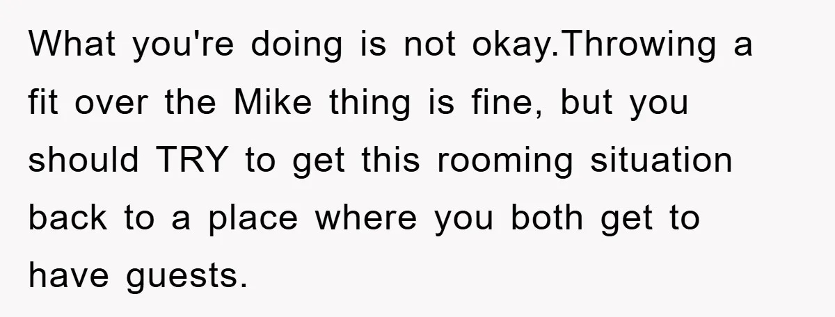 What you're doing is not okay.Throwing a fit over the Mike thing is fine, but you should TRY to get this rooming situation back to a place where you both...