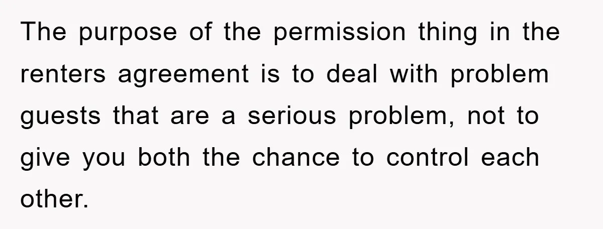 The purpose of the permission thing in the renters agreement is to deal with problem guests that are a serious problem, not to give you both the chance to control...
