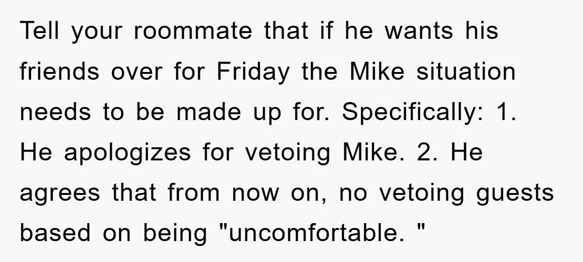 Tell your roommate that if he wants his friends over for Friday the Mike situation needs to be made up for. Specifically: 1. He apologizes for vetoing Mike. 2. He...