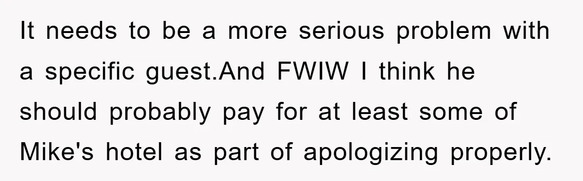 It needs to be a more serious problem with a specific guest.And FWIW I think he should probably pay for at least some of Mike's hotel as part of apologizing...