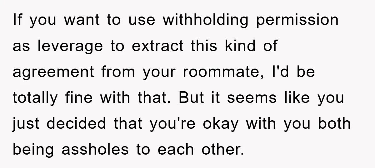 If you want to use withholding permission as leverage to extract this kind of agreement from your roommate, I'd be totally fine with that. But it seems like you just...