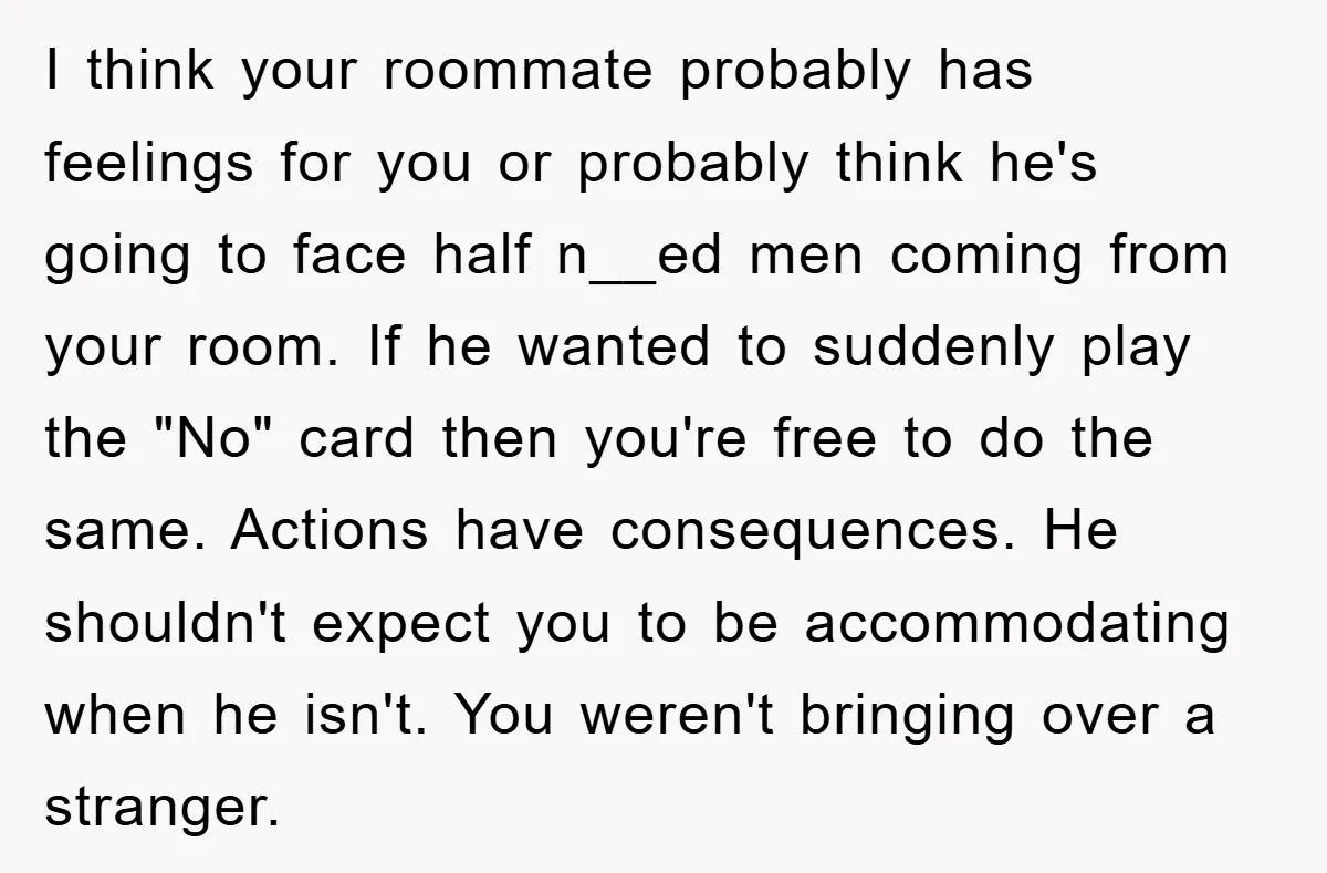 I think your roommate probably has feelings for you or probably think he's going to face half n__ed men coming from your room. If he wanted to suddenly play the...