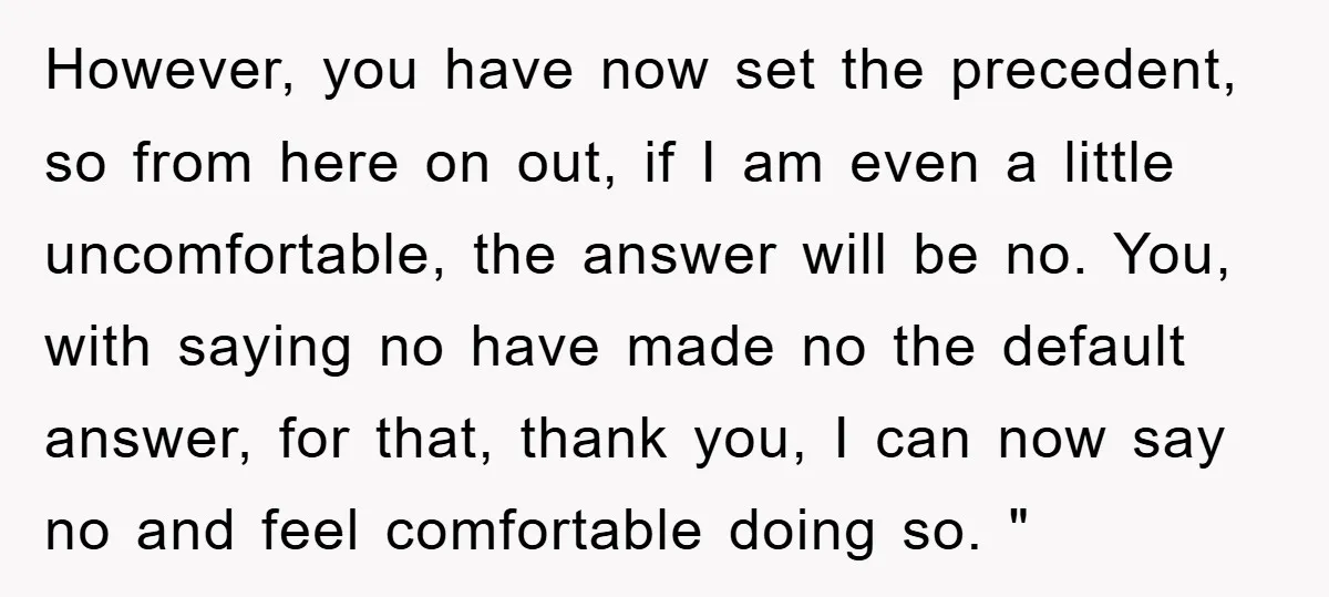 However, you have now set the precedent, so from here on out, if I am even a little uncomfortable, the answer will be no. You, with saying no have made...