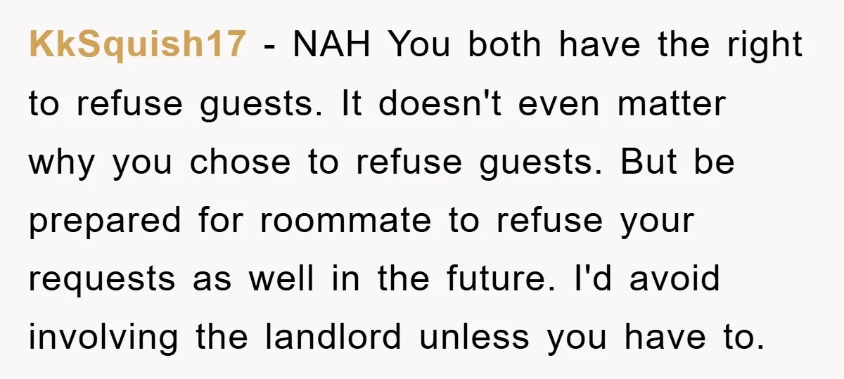 KkSquish17 − NAH You both have the right to refuse guests. It doesn't even matter why you chose to refuse guests. But be prepared for roommate to refuse your requests...