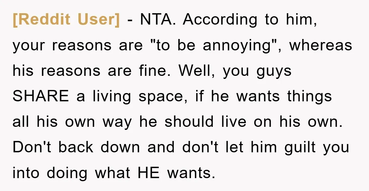 [Reddit User] − NTA. According to him, your reasons are "to be annoying", whereas his reasons are fine. Well, you guys SHARE a living space, if he wants things all...