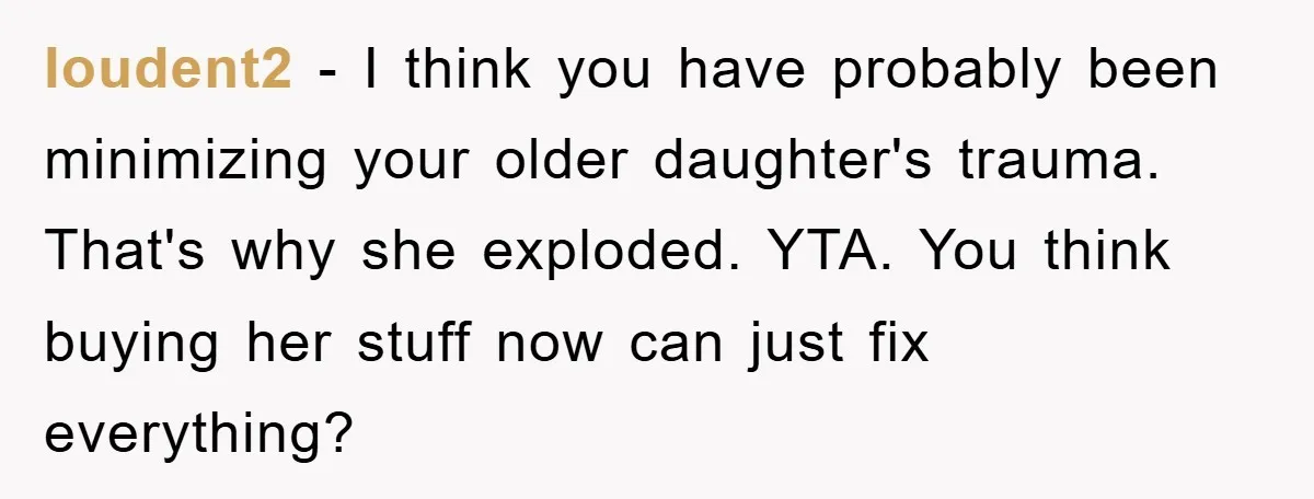 loudent2 − I think you have probably been minimizing your older daughter's trauma. That's why she exploded. YTA. You think buying her stuff now can just fix everything?