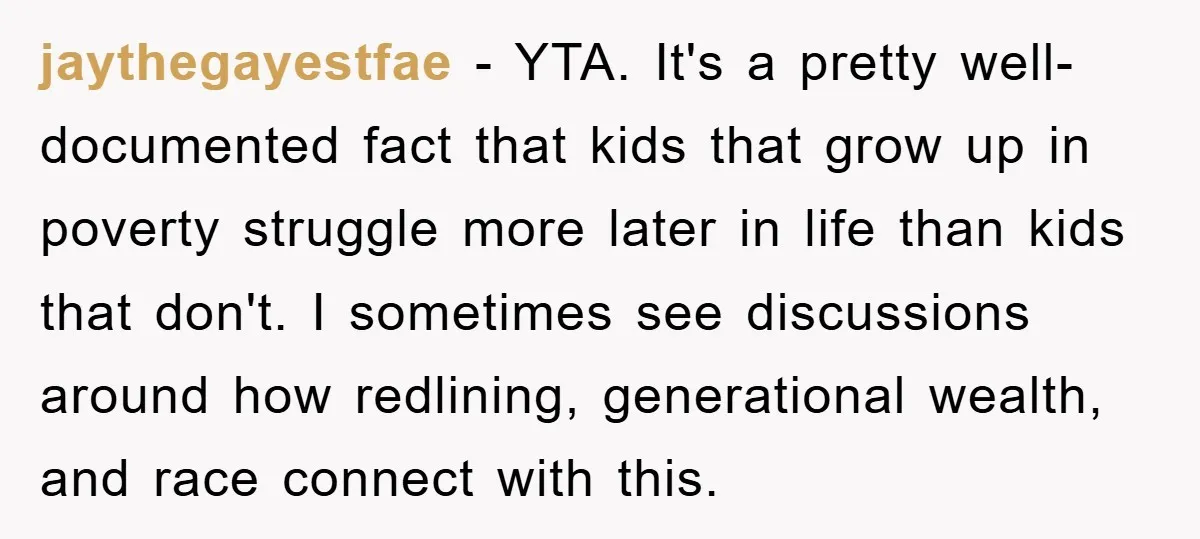 jaythegayestfae − YTA. It's a pretty well-documented fact that kids that grow up in poverty struggle more later in life than kids that don't. I sometimes see discussions around how...
