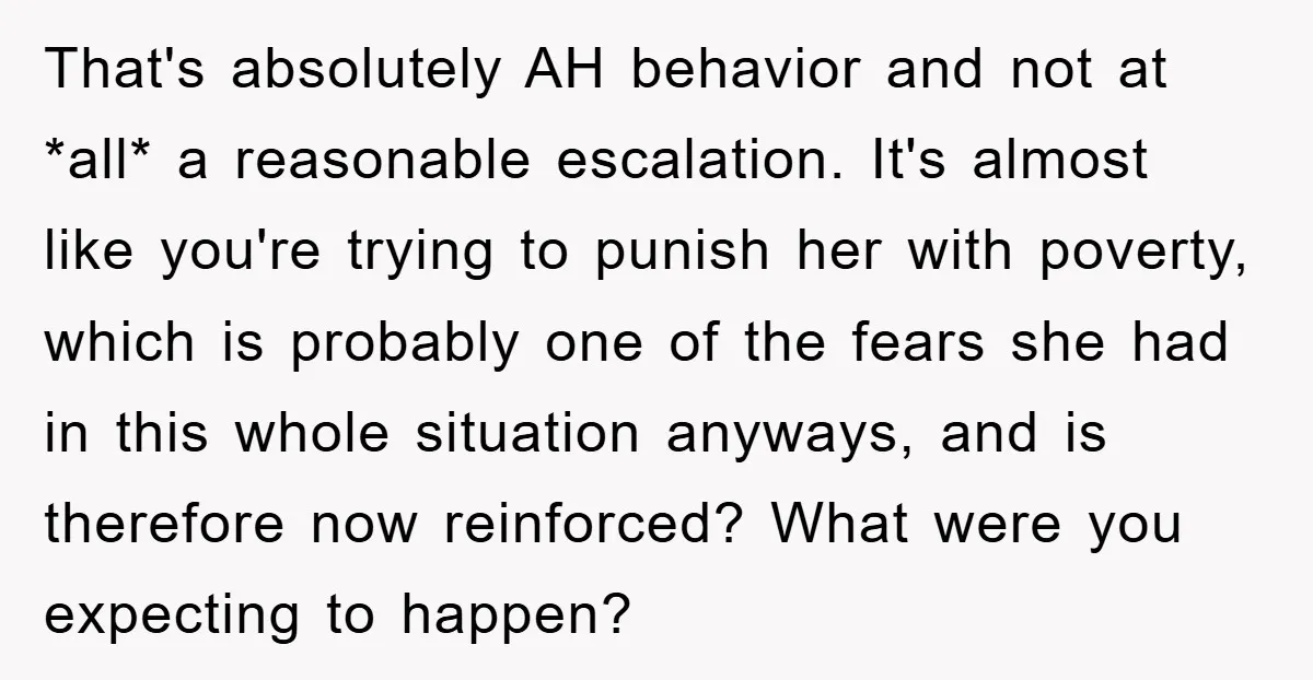 That's absolutely AH behavior and not at *all* a reasonable escalation. It's almost like you're trying to punish her with poverty, which is probably one of the fears she had...