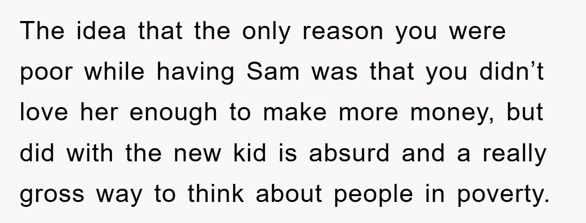 The idea that the only reason you were poor while having Sam was that you didn’t love her enough to make more money, but did with the new kid is...