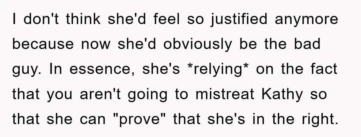 I don't think she'd feel so justified anymore because now she'd obviously be the bad guy. In essence, she's *relying* on the fact that you aren't going to mistreat Kathy...