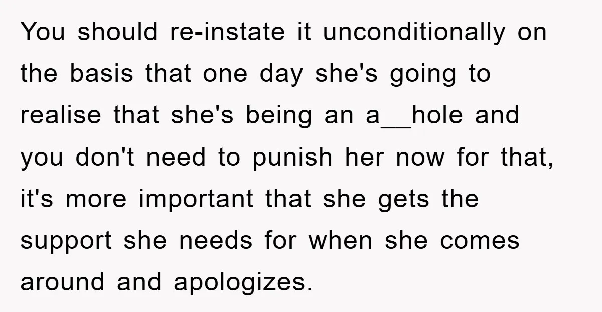 You should re-instate it unconditionally on the basis that one day she's going to realise that she's being an a__hole and you don't need to punish her now for that,...