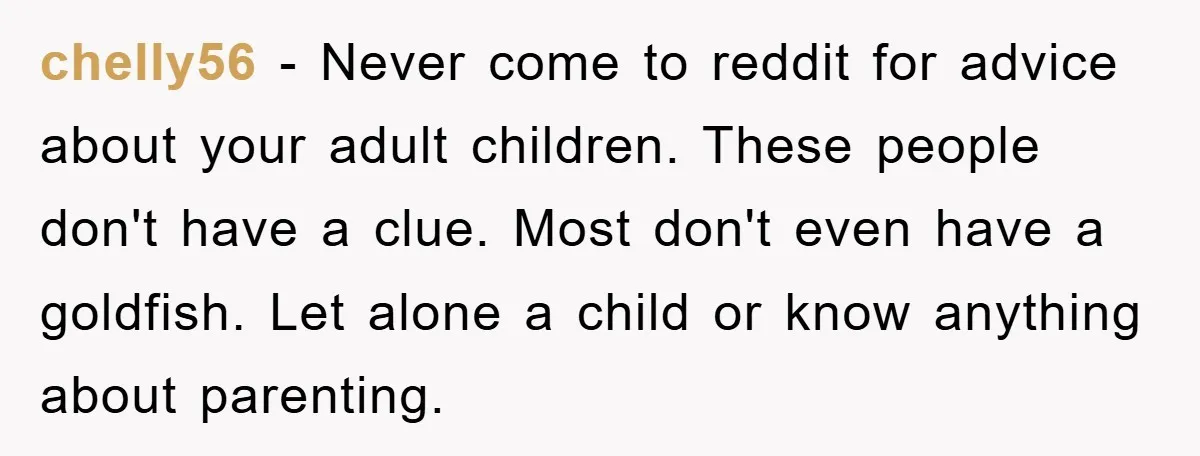 chelly56 − Never come to reddit for advice about your adult children. These people don't have a clue. Most don't even have a goldfish. Let alone a child or know...