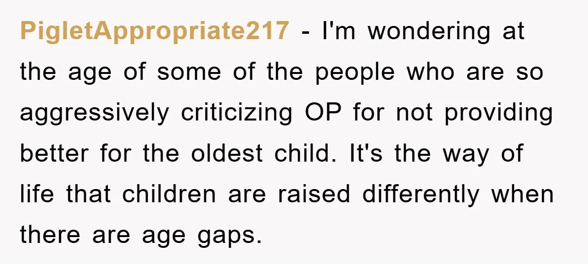 PigletAppropriate217 − I'm wondering at the age of some of the people who are so aggressively criticizing OP for not providing better for the oldest child. It's the way of...