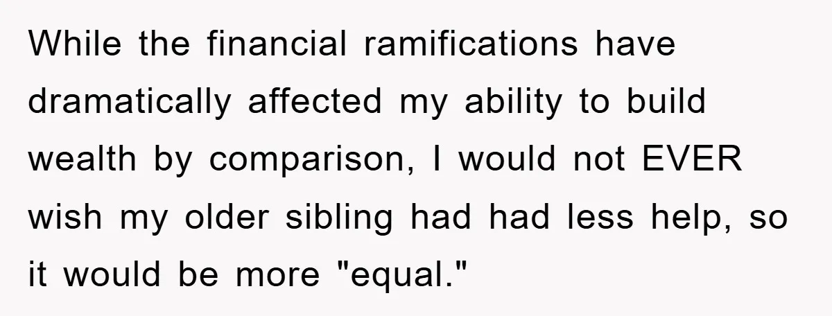 While the financial ramifications have dramatically affected my ability to build wealth by comparison, I would not EVER wish my older sibling had had less help, so it would be...