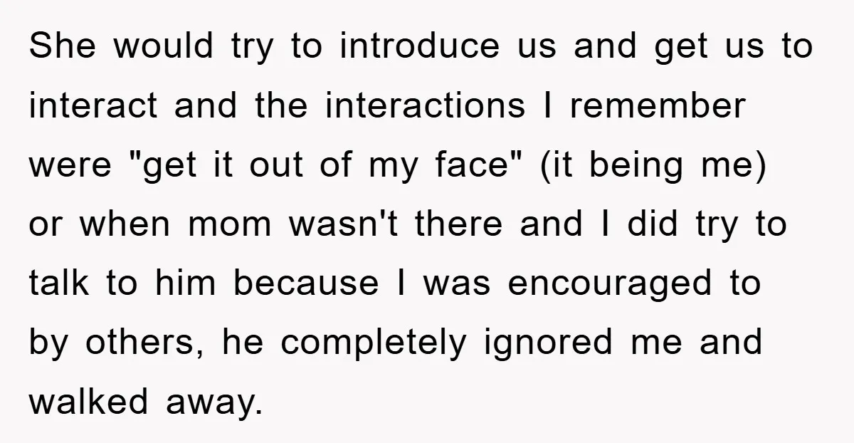 She would try to introduce us and get us to interact and the interactions I remember were "get it out of my face" (it being me) or when mom wasn't...