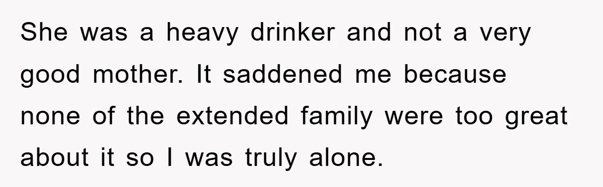She was a heavy drinker and not a very good mother. It saddened me because none of the extended family were too great about it so I was truly alone.