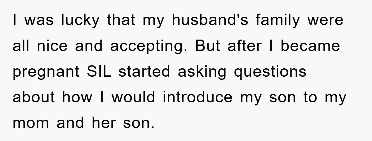 I was lucky that my husband's family were all nice and accepting. But after I became pregnant SIL started asking questions about how I would introduce my son to my...