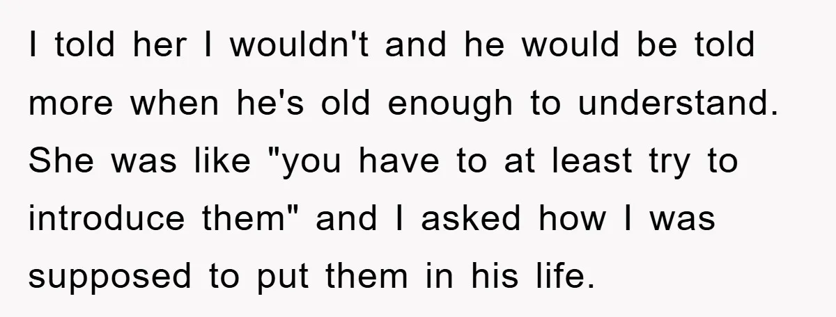 I told her I wouldn't and he would be told more when he's old enough to understand. She was like "you have to at least try to introduce them" and...