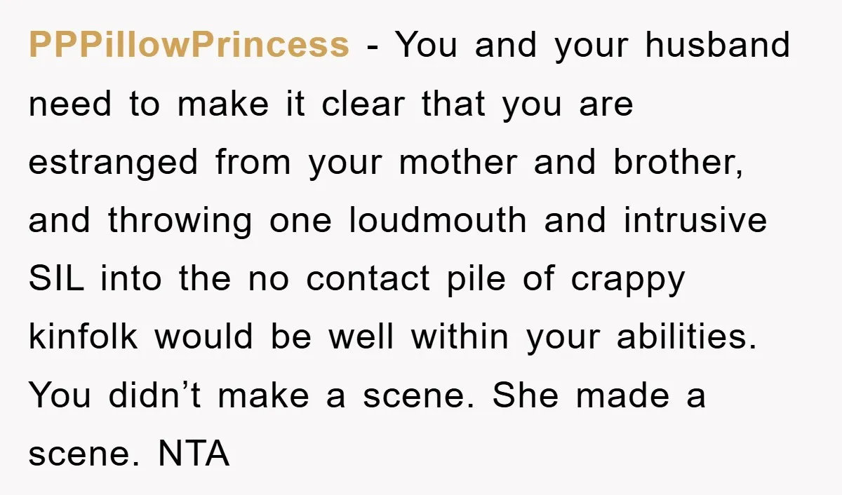 PPPillowPrincess − You and your husband need to make it clear that you are estranged from your mother and brother, and throwing one loudmouth and intrusive SIL into the no...
