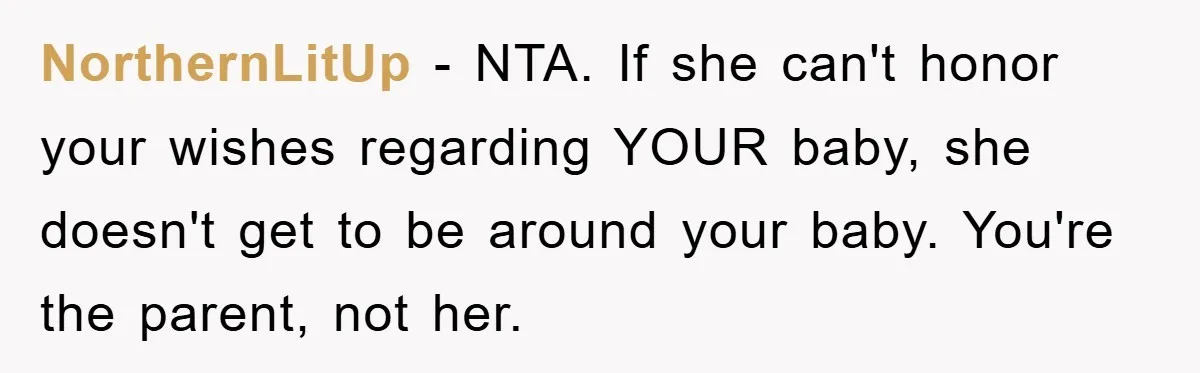 NorthernLitUp − NTA. If she can't honor your wishes regarding YOUR baby, she doesn't get to be around your baby. You're the parent, not her.