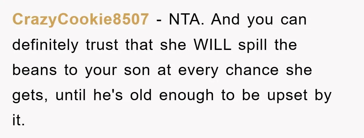 CrazyCookie8507 − NTA. And you can definitely trust that she WILL spill the beans to your son at every chance she gets, until he's old enough to be upset by...