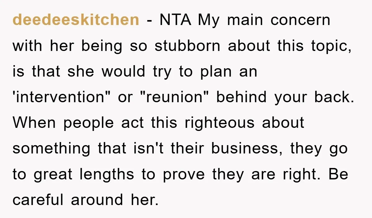 deedeeskitchen − NTA My main concern with her being so stubborn about this topic, is that she would try to plan an 'intervention" or "reunion" behind your back. When people...
