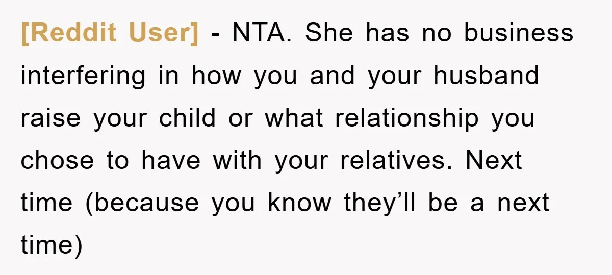 [Reddit User] − NTA. She has no business interfering in how you and your husband raise your child or what relationship you chose to have with your relatives. Next time...