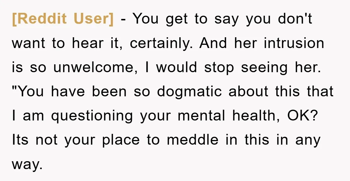 [Reddit User] − You get to say you don't want to hear it, certainly. And her intrusion is so unwelcome, I would stop seeing her. "You have been so dogmatic...
