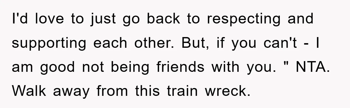 I'd love to just go back to respecting and supporting each other. But, if you can't - I am good not being friends with you. " NTA. Walk away from...