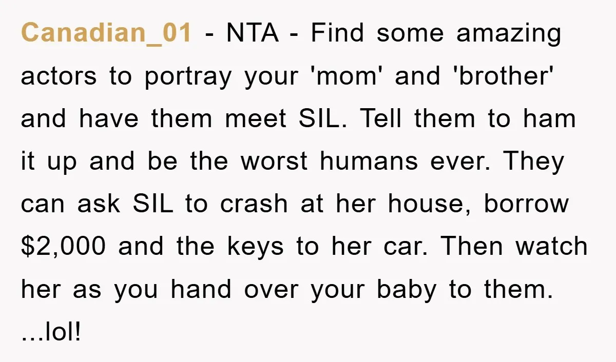 Canadian_01 − NTA - Find some amazing actors to portray your 'mom' and 'brother' and have them meet SIL. Tell them to ham it up and be the worst humans...