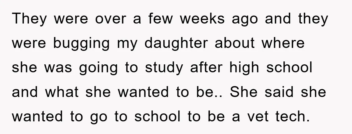 They were over a few weeks ago and they were bugging my daughter about where she was going to study after high school and what she wanted to be.. She...