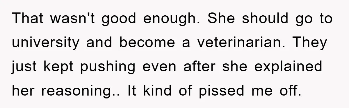 That wasn't good enough. She should go to university and become a veterinarian. They just kept pushing even after she explained her reasoning.. It kind of pissed me off.