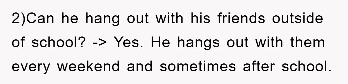 2)Can he hang out with his friends outside of school? -> Yes. He hangs out with them every weekend and sometimes after school.