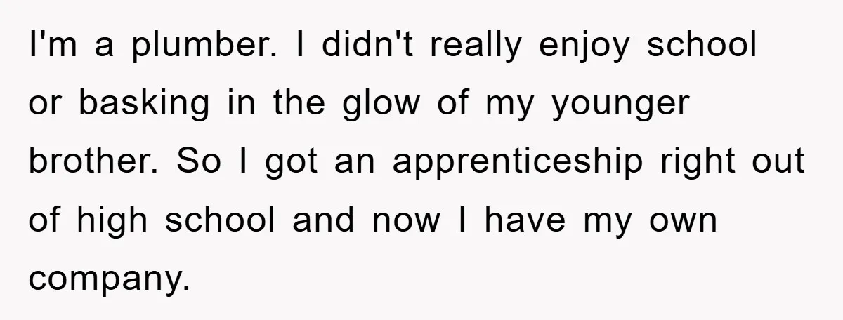 I'm a plumber. I didn't really enjoy school or basking in the glow of my younger brother. So I got an apprenticeship right out of high school and now I...